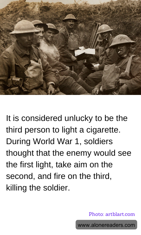 It is considered unlucky to be the third person to light a cigarette. During World War 1, soldiers thought that the enemy would see the first light, take aim on the second, and fire on the third, killing the soldier.