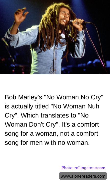 Bob Marley's "No Woman No Cry" is actually titled "No Woman Nuh Cry". Which translates to "No Woman Don't Cry". It's a comfort song for a woman, not a comfort song for men with no woman.