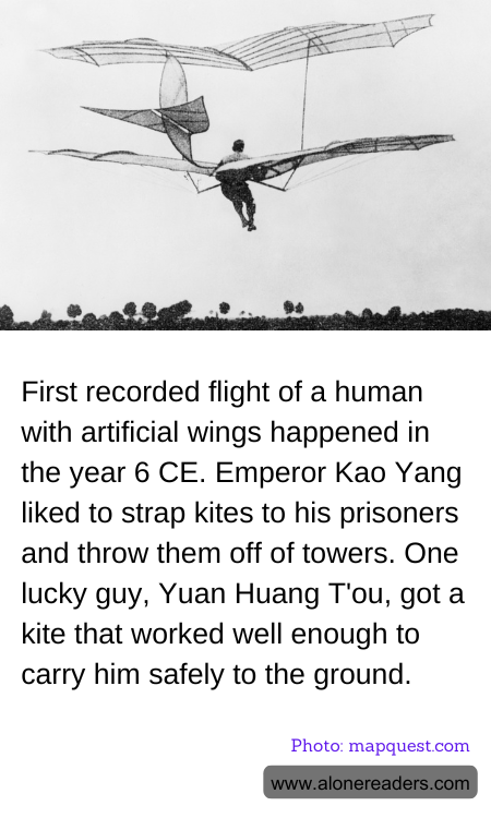 First recorded flight of a human with artificial wings happened in the year 6 CE. Emperor Kao Yang liked to strap kites to his prisoners and throw them off of towers. One lucky guy, Yuan Huang T'ou, got a kite that worked well enough to carry him safely to the ground.