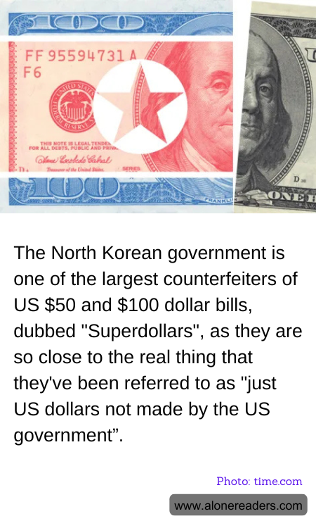 The North Korean government is one of the largest counterfeiters of US $50 and $100 dollar bills, dubbed "Superdollars", as they are so close to the real thing that they've been referred to as "just US dollars not made by the US government”.