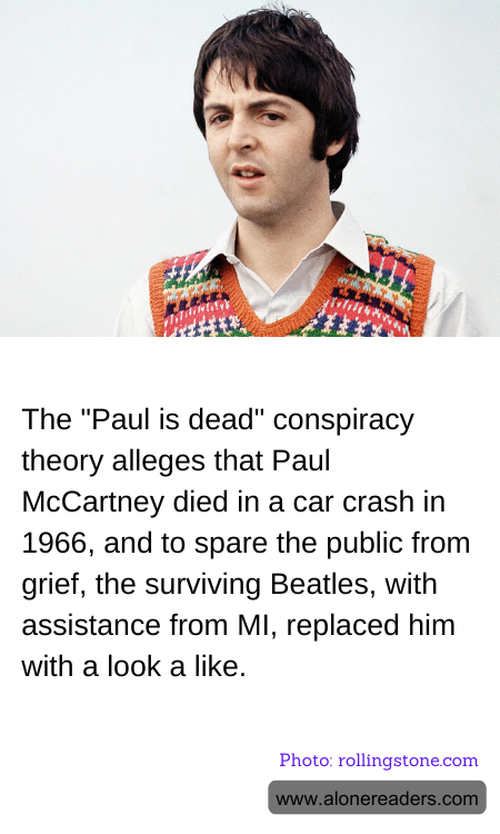 The "Paul is dead" conspiracy theory alleges that Paul McCartney died in a car crash in 1966, and to spare the public from grief, the surviving Beatles, with assistance from MI, replaced him with a look a like.