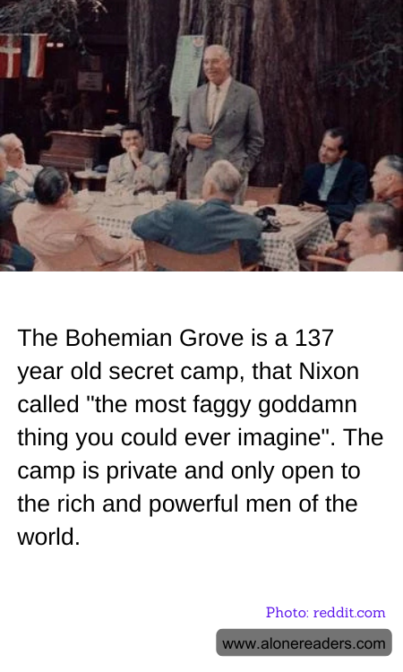The Bohemian Grove is a 137 year old secret camp, that Nixon called "the most faggy goddamn thing you could ever imagine". The camp is private and only open to the rich and powerful men of the world.