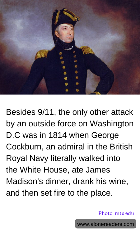 Besides 9/11, the only other attack by an outside force on Washington D.C was in 1814 when George Cockburn, an admiral in the British Royal Navy literally walked into the White House, ate James Madison's dinner, drank his wine, and then set fire to the place.