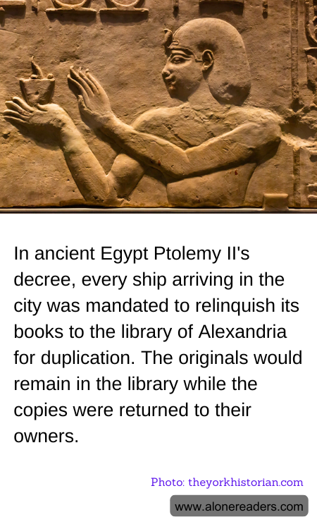 In ancient Egypt Ptolemy II's decree, every ship arriving in the city was mandated to relinquish its books to the library of Alexandria for duplication. The originals would remain in the library while the copies were returned to their owners.