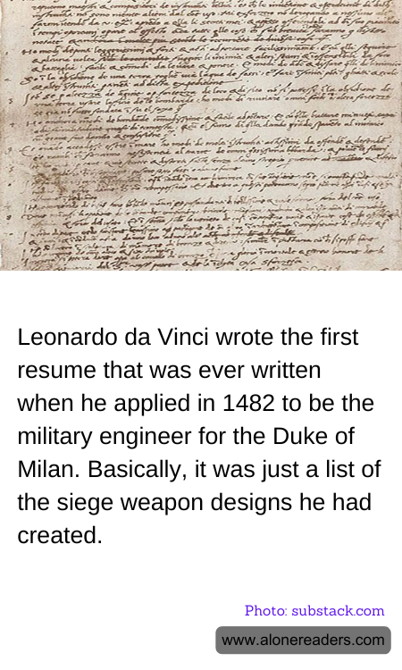 Leonardo da Vinci wrote the first resume that was ever written when he applied in 1482 to be the military engineer for the Duke of Milan. Basically, it was just a list of the siege weapon designs he had created.