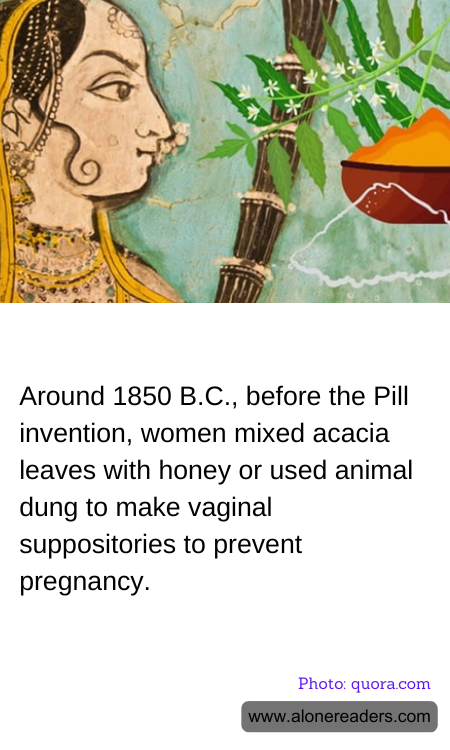 Around 1850 B.C., before the Pill invention, women mixed acacia leaves with honey or used animal dung to make vaginal suppositories to prevent pregnancy.
