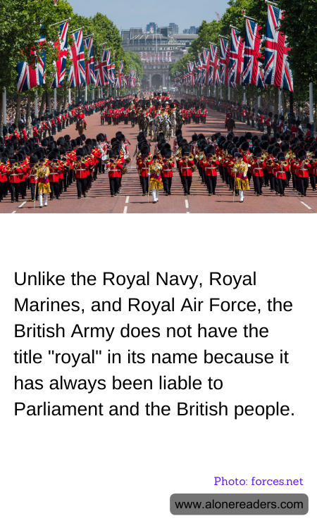 Unlike the Royal Navy, Royal Marines, and Royal Air Force, the British Army does not have the title "royal" in its name because it has always been liable to Parliament and the British people.