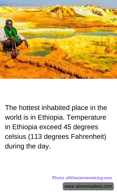 The hottest inhabited place in the world is in Ethiopia. Temperature in Ethiopia exceed 45 degrees celsius (113 degrees Fahrenheit) during the day.
