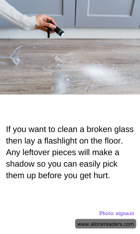 If you want to clean a broken glass then lay a flashlight on the floor. Any leftover pieces will make a shadow so you can easily pick them up before you get hurt.