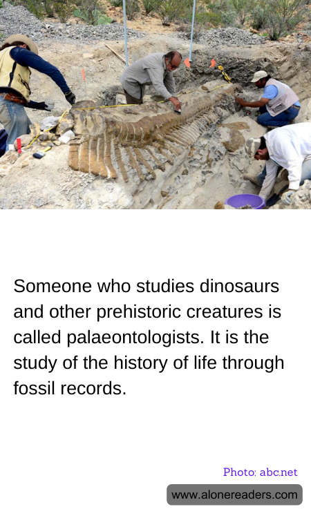 Someone who studies dinosaurs and other prehistoric creatures is called palaeontologists. It is the study of the history of life through fossil records.