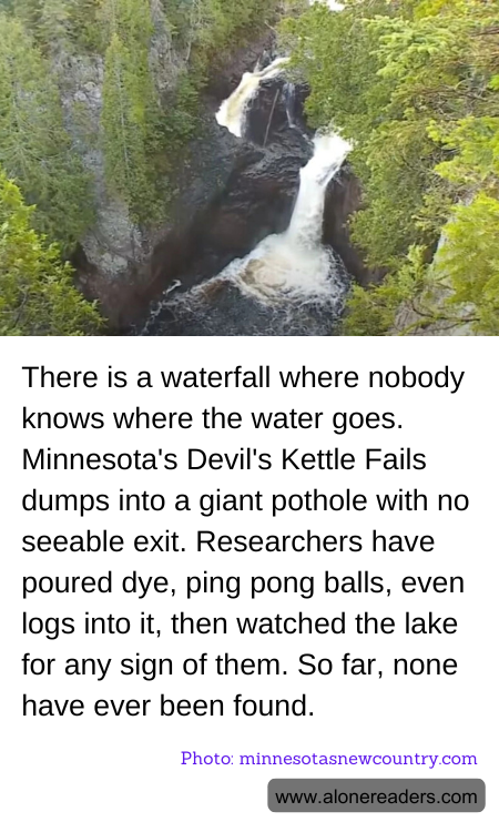 There is a waterfall where nobody knows where the water goes. Minnesota's Devil's Kettle Fails dumps into a giant pothole with no seeable exit. Researchers have poured dye, ping pong balls, even logs into it, then watched the lake for any sign of them. So far, none have ever been found.