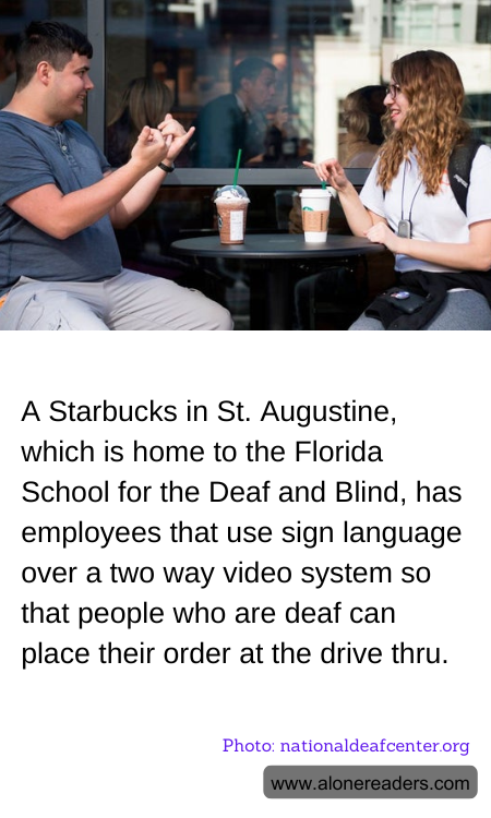 A Starbucks in St. Augustine, which is home to the Florida School for the Deaf and Blind, has employees that use sign language over a two way video system so that people who are deaf can place their order at the drive thru.