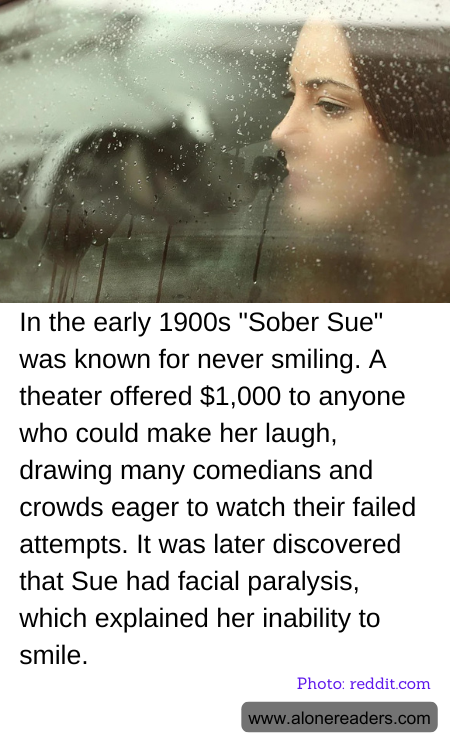 In the early 1900s "Sober Sue" was known for never smiling. A theater offered $1,000 to anyone who could make her laugh, drawing many comedians and crowds eager to watch their failed attempts. It was later discovered that Sue had facial paralysis, which explained her inability to smile.