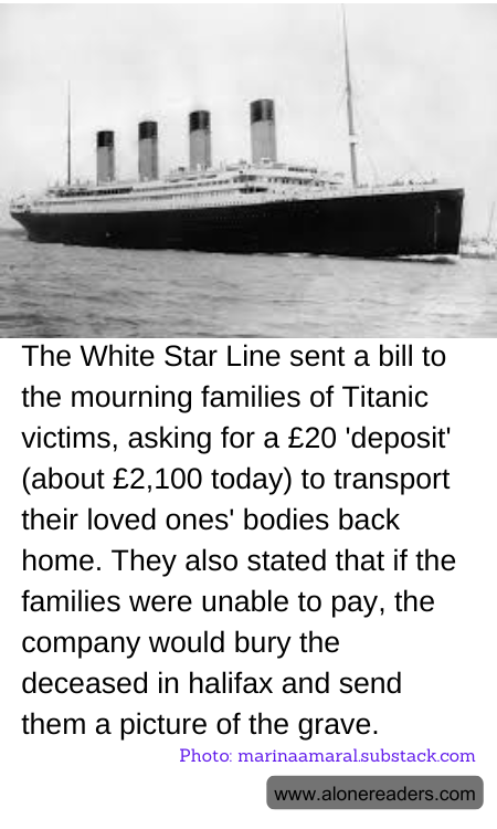 The White Star Line sent a bill to the mourning families of Titanic victims, asking for a £20 'deposit' (about £2,100 today) to transport their loved ones' bodies back home. They also stated that if the families were unable to pay, the company would bury the deceased in halifax and send them a picture of the grave.