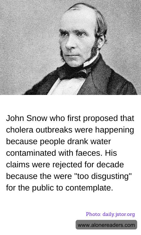 John Snow who first proposed that cholera outbreaks were happening because people drank water contaminated with faeces. His claims were rejected for decade because the were "too disgusting" for the public to contemplate.