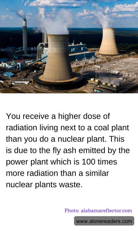 You receive a higher dose of radiation living next to a coal plant than you do a nuclear plant. This is due to the fly ash emitted by the power plant which is 100 times more radiation than a similar nuclear plants waste.