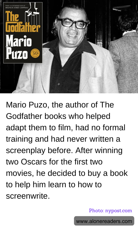 Mario Puzo, the author of The Godfather books who helped adapt them to film, had no formal training and had never written a screenplay before. After winning two Oscars for the first two movies, he decided to buy a book to help him learn to how to screenwrite.