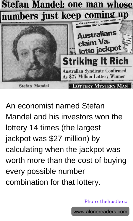 An economist named Stefan Mandel and his investors won the lottery 14 times (the largest jackpot was $27 million) by calculating when the jackpot was worth more than the cost of buying every possible number combination for that lottery.