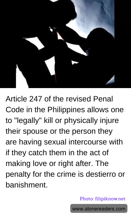 Article 247 of the revised Penal Code in the Philippines allows one to "legally" kill or physically injure their spouse or the person they are having sexual intercourse with if they catch them in the act of making love or right after. The penalty for the crime is destierro or banishment.