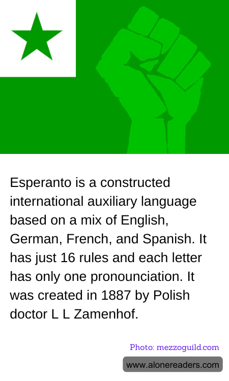 Esperanto is a constructed international auxiliary language based on a mix of English, German, French, and Spanish. It has just 16 rules and each letter has only one pronounciation. It was created in 1887 by Polish doctor L L Zamenhof.