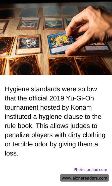 Hygiene standards were so low that the official 2019 Yu-Gi-Oh tournament hosted by Konam instituted a hygiene clause to the rule book. This allows judges to penalize players with dirty clothing or terrible odor by giving them a loss.