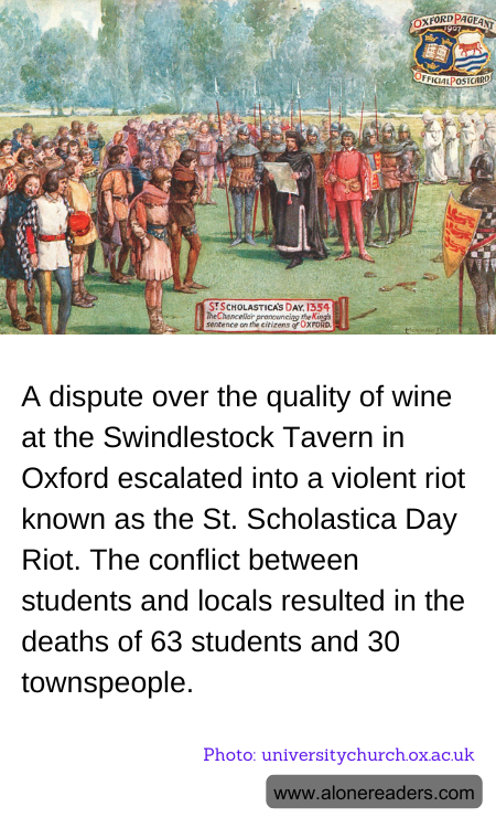 A dispute over the quality of wine at the Swindlestock Tavern in Oxford escalated into a violent riot known as the St. Scholastica Day Riot. The conflict between students and locals resulted in the deaths of 63 students and 30 townspeople.