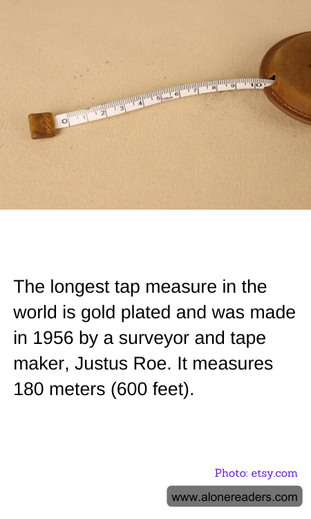 The longest tap measure in the world is gold plated and was made in 1956 by a surveyor and tape maker, Justus Roe. It measures 180 meters (600 feet).