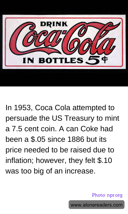 In 1953, Coca Cola attempted to persuade the US Treasury to mint a 7.5 cent coin. A can Coke had been a $.05 since 1886 but its price needed to be raised due to inflation; however, they felt $.10 was too big of an increase.