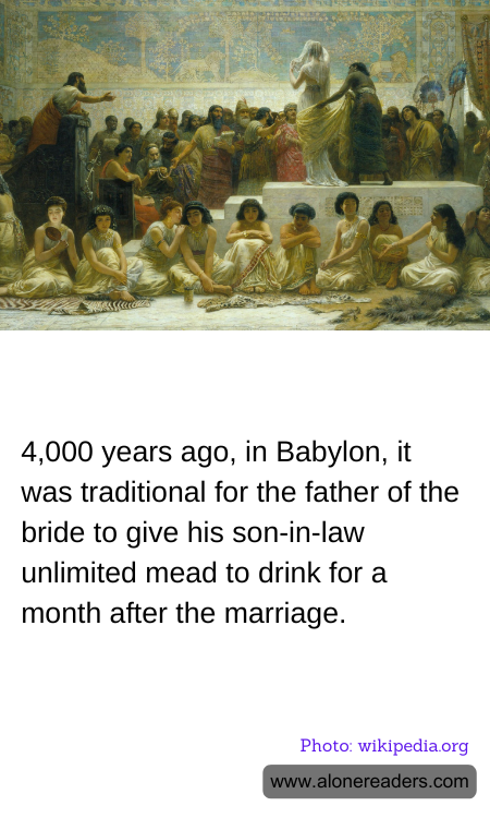 4,000 years ago, in Babylon, it was traditional for the father of the bride to give his son-in-law unlimited mead to drink for a month after the marriage.
