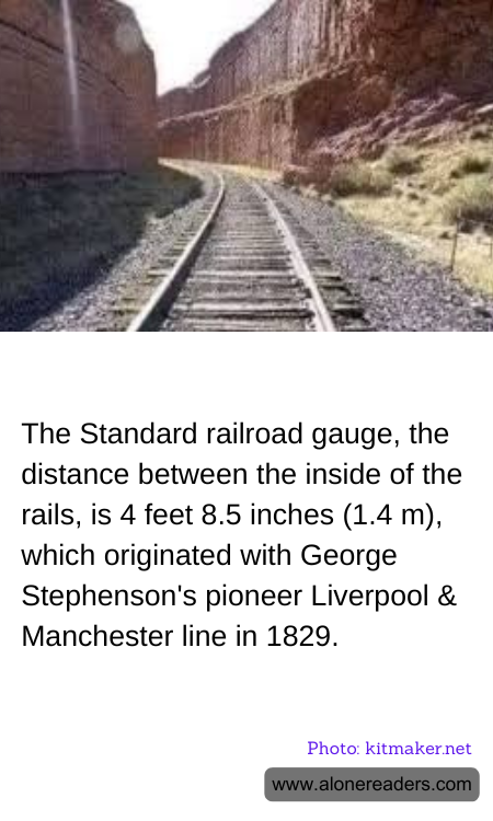 The Standard railroad gauge, the distance between the inside of the rails, is 4 feet 8.5 inches (1.4 m), which originated with George Stephenson's pioneer Liverpool & Manchester line in 1829.