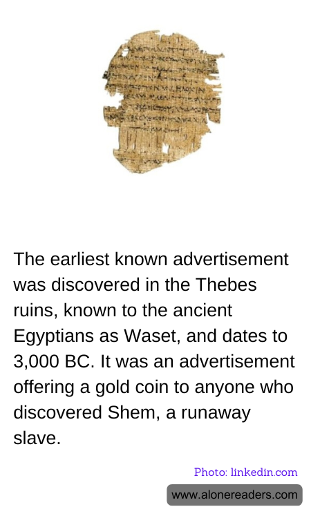 The earliest known advertisement was discovered in the Thebes ruins, known to the ancient Egyptians as Waset, and dates to 3,000 BC. It was an advertisement offering a gold coin to anyone who discovered Shem, a runaway slave.