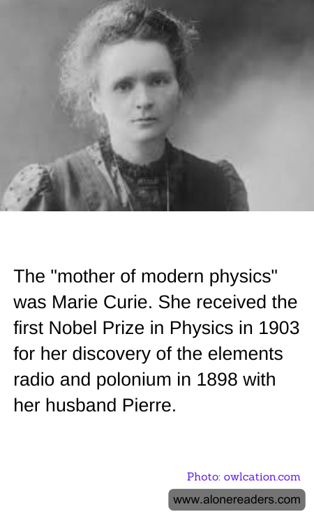 The "mother of modern physics" was Marie Curie. She received the first Nobel Prize in Physics in 1903 for her discovery of the elements radio and polonium in 1898 with her husband Pierre.