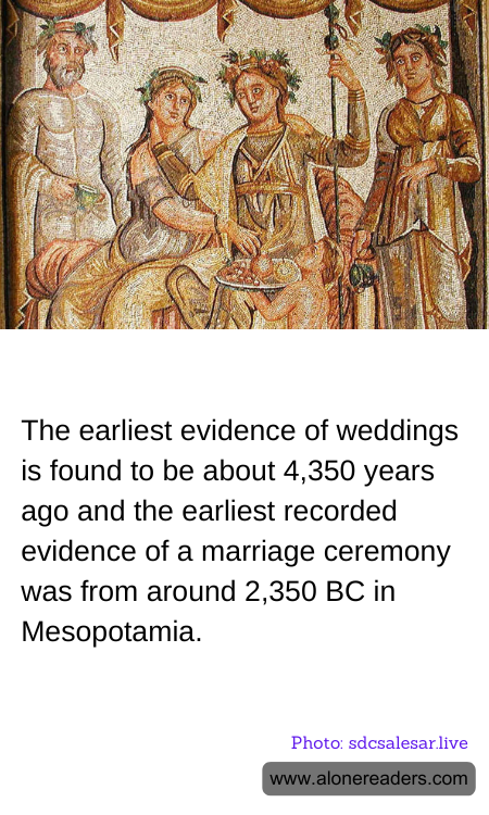 The earliest evidence of weddings is found to be about 4,350 years ago and the earliest recorded evidence of a marriage ceremony was from around 2,350 BC in Mesopotamia.