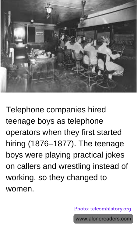 Telephone companies hired teenage boys as telephone operators when they first started hiring (1876–1877). The teenage boys were playing practical jokes on callers and wrestling instead of working, so they changed to women.