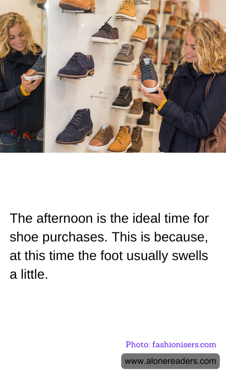 The afternoon is the ideal time for shoe purchases. This is because, at this time the foot usually swells a little.