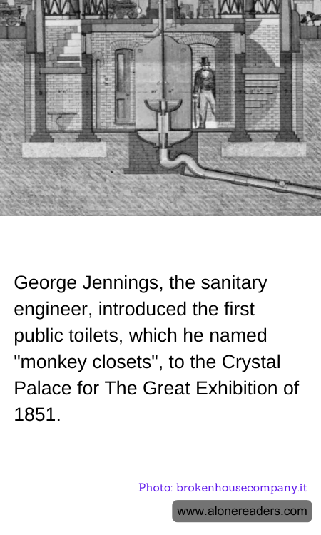 George Jennings, the sanitary engineer, introduced the first public toilets, which he named "monkey closets", to the Crystal Palace for The Great Exhibition of 1851.