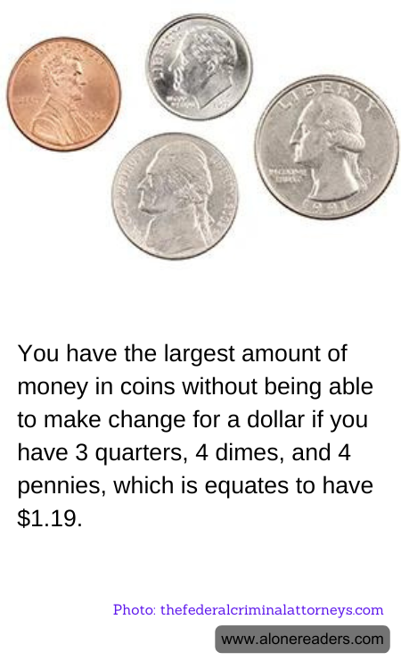 You have the largest amount of money in coins without being able to make change for a dollar if you have 3 quarters, 4 dimes, and 4 pennies, which is equates to have $1.19.