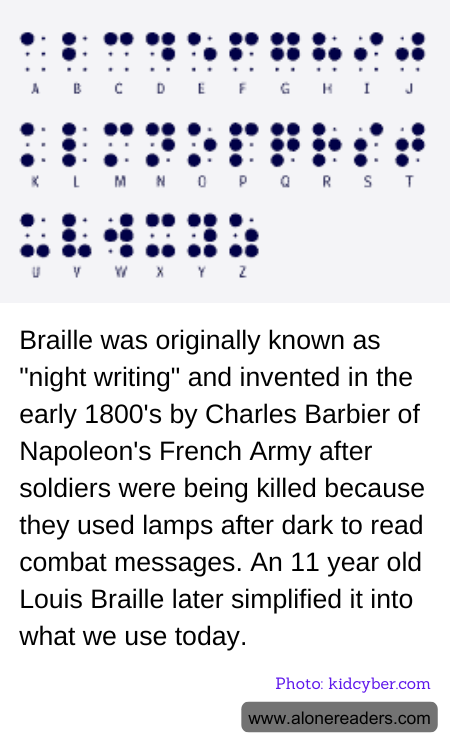 Braille was originally known as "night writing" and invented in the early 1800's by Charles Barbier of Napoleon's French Army after soldiers were being killed because they used lamps after dark to read combat messages. An 11 year old Louis Braille later simplified it into what we use today.