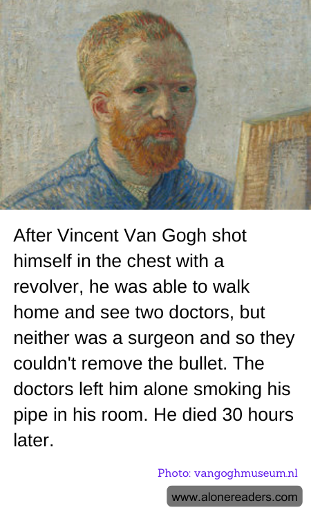 After Vincent Van Gogh shot himself in the chest with a revolver, he was able to walk home and see two doctors, but neither was a surgeon and so they couldn't remove the bullet. The doctors left him alone smoking his pipe in his room. He died 30 hours later.