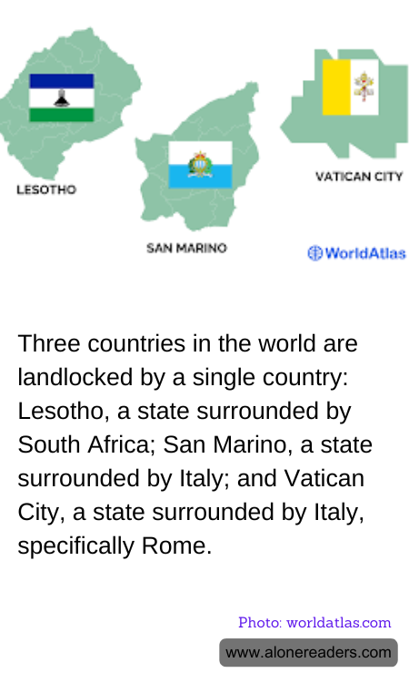 Three countries in the world are landlocked by a single country: Lesotho, a state surrounded by South Africa; San Marino, a state surrounded by Italy; and Vatican City, a state surrounded by Italy, specifically Rome.