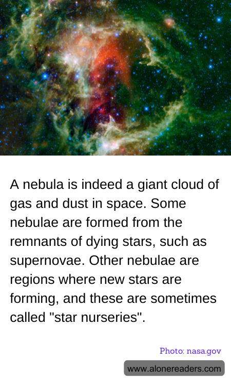A nebula is indeed a giant cloud of gas and dust in space. Some nebulae are formed from the remnants of dying stars, such as supernovae. Other nebulae are regions where new stars are forming, and these are sometimes called "star nurseries".