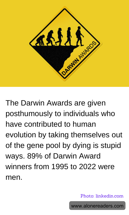 The Darwin Awards are given posthumously to individuals who have contributed to human evolution by taking themselves out of the gene pool by dying is stupid ways. 89% of Darwin Award winners from 1995 to 2022 were men.